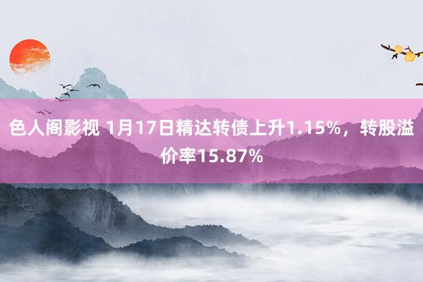 色人阁影视 1月17日精达转债上升1.15%，转股溢价率15.87%