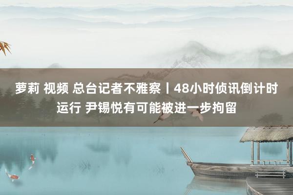 萝莉 视频 总台记者不雅察丨48小时侦讯倒计时运行 尹锡悦有可能被进一步拘留