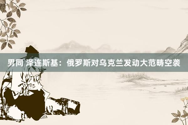 男同 泽连斯基：俄罗斯对乌克兰发动大范畴空袭
