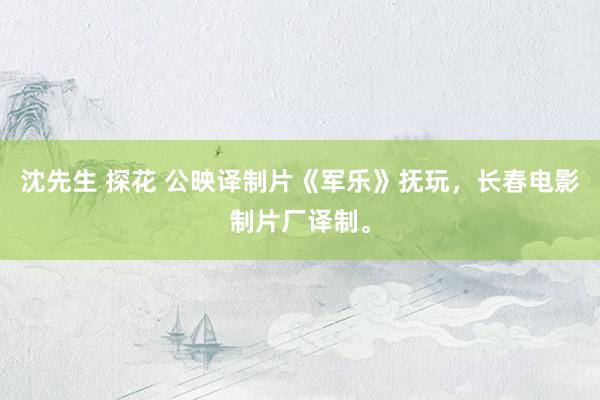沈先生 探花 公映译制片《军乐》抚玩，长春电影制片厂译制。