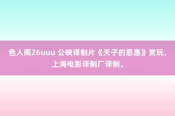 色人阁26uuu 公映译制片《天子的恩惠》赏玩，上海电影译制厂译制。