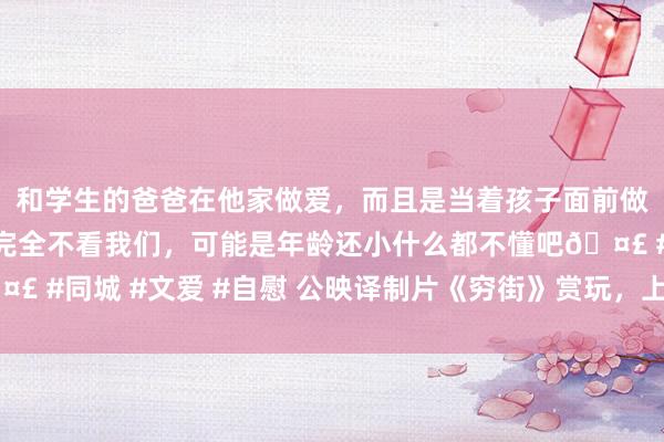 和学生的爸爸在他家做爱，而且是当着孩子面前做爱，太刺激了，孩子完全不看我们，可能是年龄还小什么都不懂