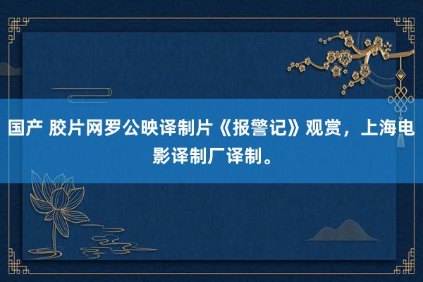 国产 胶片网罗公映译制片《报警记》观赏，上海电影译制厂译制。
