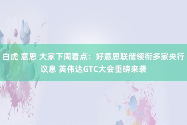 白虎 意思 大家下周看点：好意思联储领衔多家央行议息 英伟达GTC大会重磅来袭