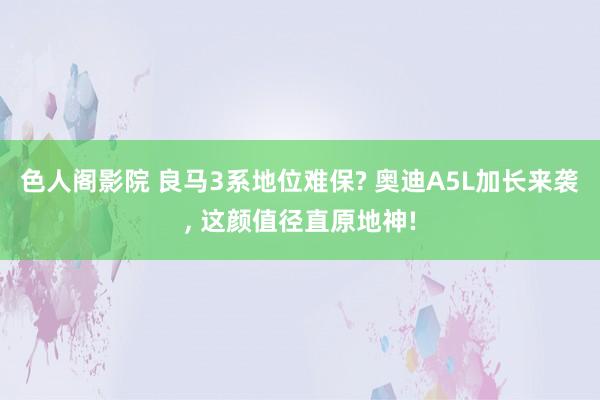 色人阁影院 良马3系地位难保? 奥迪A5L加长来袭, 这颜值径直原地神!