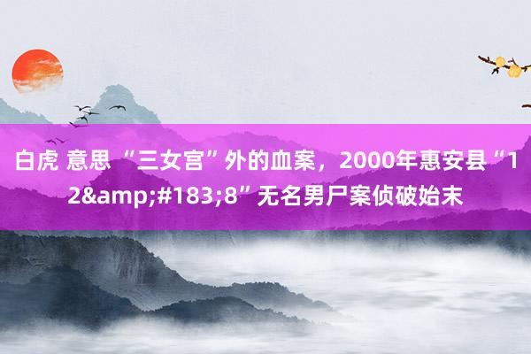 白虎 意思 “三女宫”外的血案，2000年惠安县“12&#183;8”无名男尸案侦破始末