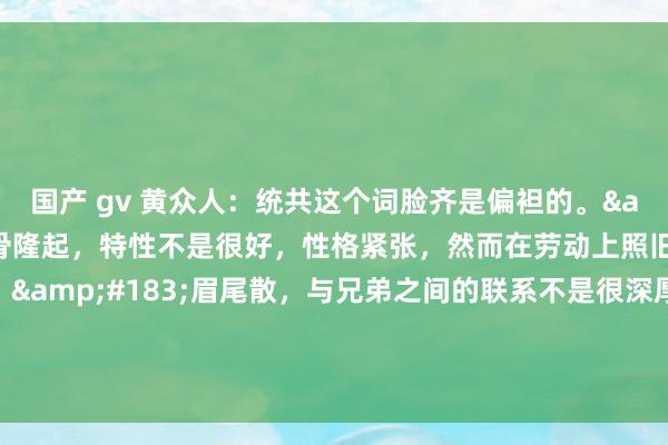 国产 gv 黄众人：统共这个词脸齐是偏袒的。&#183;从面相看眉骨隆起，特性不是很好，性格