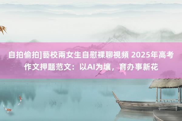 自拍偷拍]藝校兩女生自慰裸聊視頻 2025年高考作文押题范文：以AI为壤，育办事新花