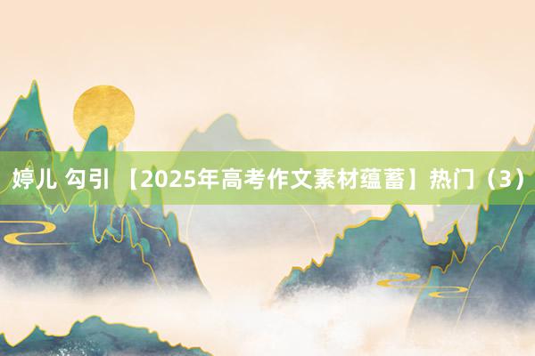 婷儿 勾引 【2025年高考作文素材蕴蓄】热门（3）
