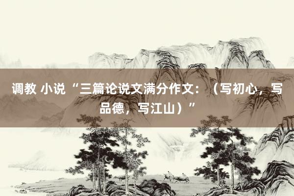 调教 小说 “三篇论说文满分作文：（写初心，写品德，写江山）”