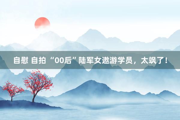 自慰 自拍 “00后”陆军女遨游学员，太飒了！