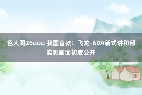色人阁26uuu 我国首款！飞龙-60A新式讲和部实测画面初度公开