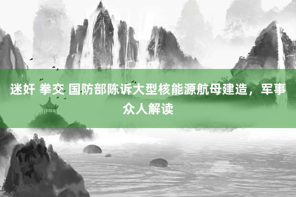 迷奸 拳交 国防部陈诉大型核能源航母建造，军事众人解读