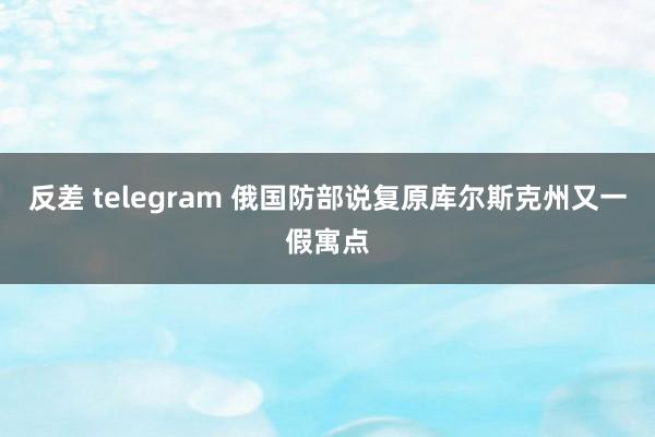 反差 telegram 俄国防部说复原库尔斯克州又一假寓点