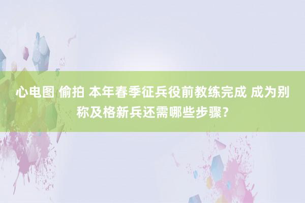 心电图 偷拍 本年春季征兵役前教练完成 成为别称及格新兵还需哪些步骤？