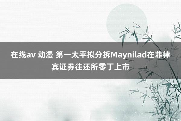 在线av 动漫 第一太平拟分拆Maynilad在菲律宾证券往还所零丁上市