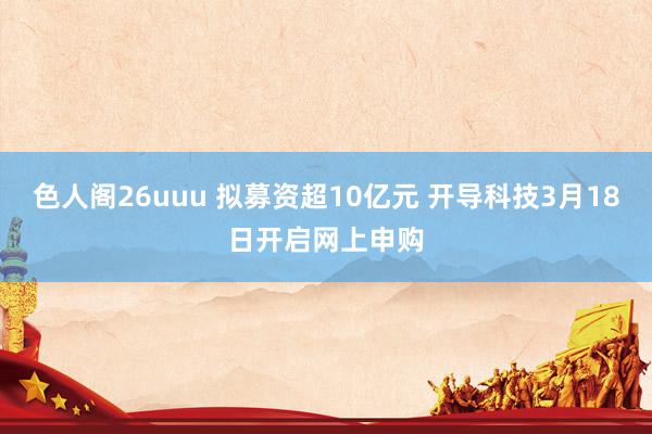 色人阁26uuu 拟募资超10亿元 开导科技3月18日开启网上申购