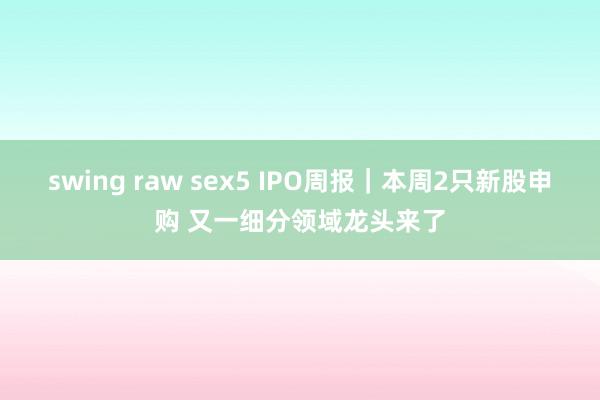 swing raw sex5 IPO周报｜本周2只新股申购 又一细分领域龙头来了