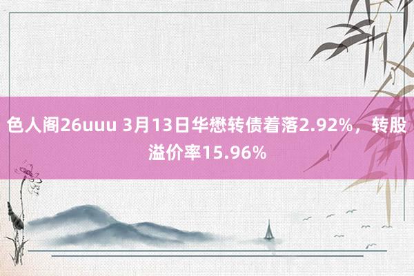 色人阁26uuu 3月13日华懋转债着落2.92%，转股溢价率15.96%