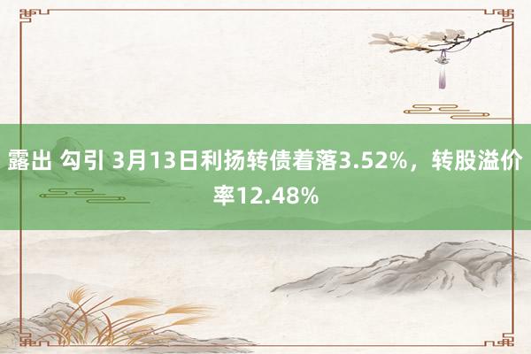 露出 勾引 3月13日利扬转债着落3.52%，转股溢价率12.48%