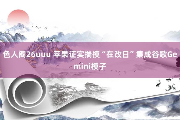 色人阁26uuu 苹果证实揣摸“在改日”集成谷歌Gemini模子