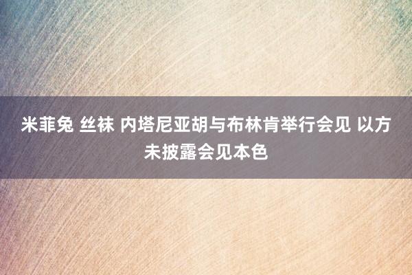 米菲兔 丝袜 内塔尼亚胡与布林肯举行会见 以方未披露会见本色