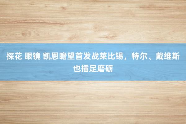 探花 眼镜 凯恩瞻望首发战莱比锡，特尔、戴维斯也插足磨砺