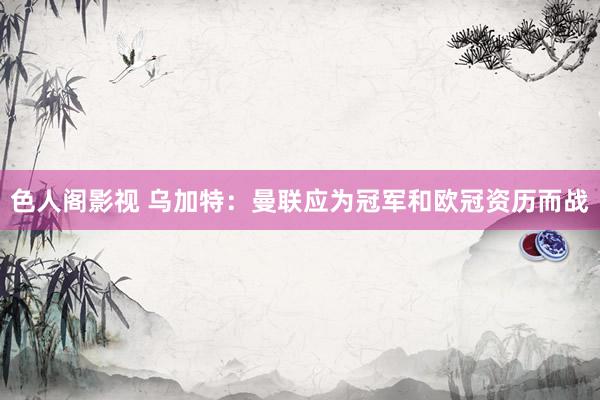 色人阁影视 乌加特：曼联应为冠军和欧冠资历而战