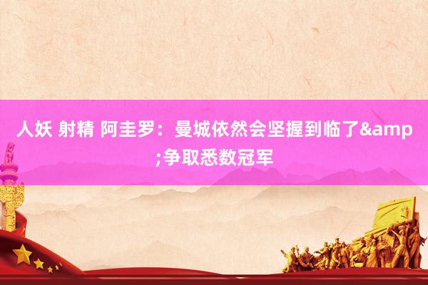人妖 射精 阿圭罗：曼城依然会坚握到临了&争取悉数冠军