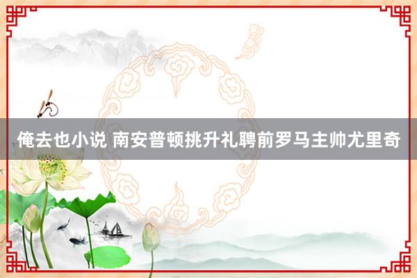 俺去也小说 南安普顿挑升礼聘前罗马主帅尤里奇