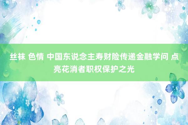 丝袜 色情 中国东说念主寿财险传递金融学问 点亮花消者职权保护之光