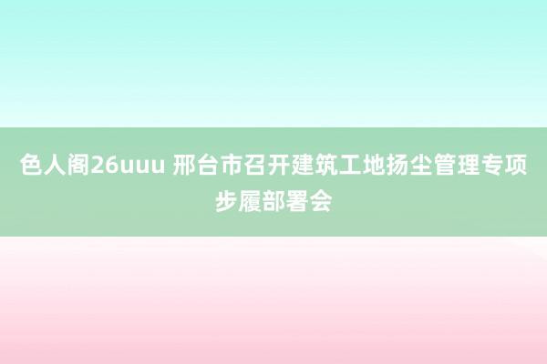 色人阁26uuu 邢台市召开建筑工地扬尘管理专项步履部署会