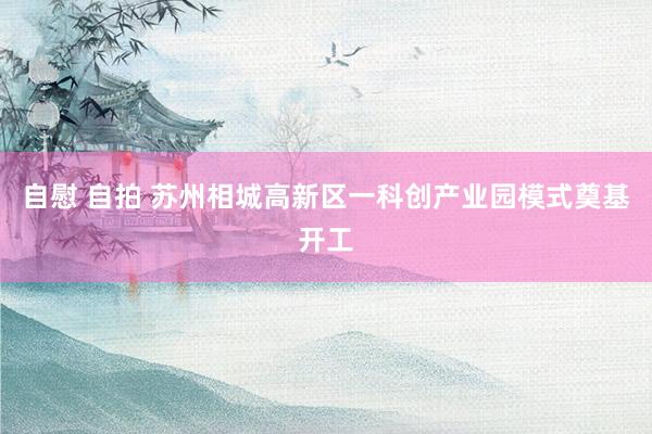 自慰 自拍 苏州相城高新区一科创产业园模式奠基开工