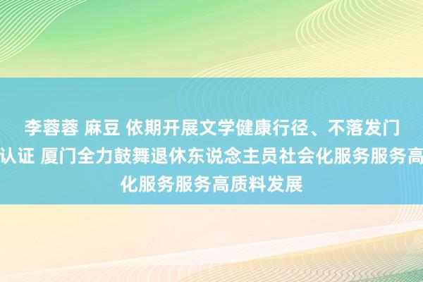 李蓉蓉 麻豆 依期开展文学健康行径、不落发门完成经历认证 厦门全力鼓舞退休东说念主员社会化服务服务高