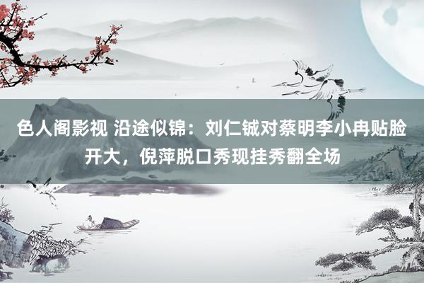 色人阁影视 沿途似锦：刘仁铖对蔡明李小冉贴脸开大，倪萍脱口秀现挂秀翻全场
