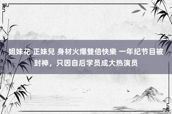 姐妹花 正妹兒 身材火爆雙倍快樂 一年纪节目被封神，只因自后学员成大热演员