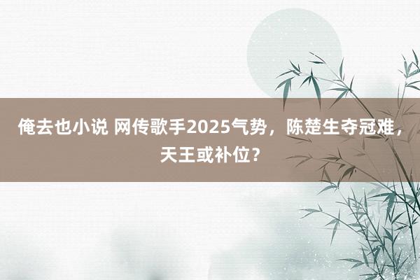俺去也小说 网传歌手2025气势，陈楚生夺冠难，天王或补位？