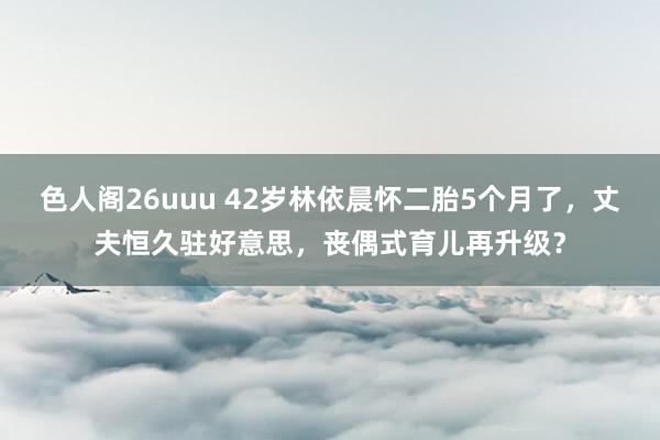 色人阁26uuu 42岁林依晨怀二胎5个月了，丈夫恒久驻好意思，丧偶式育儿再升级？