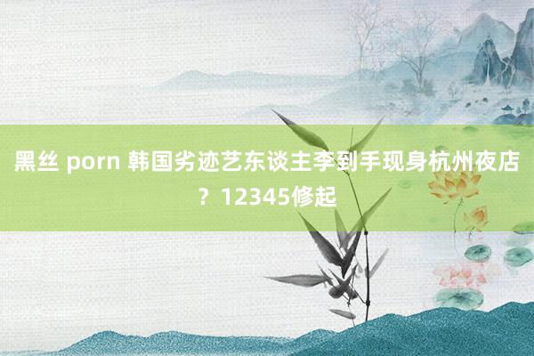 黑丝 porn 韩国劣迹艺东谈主李到手现身杭州夜店？12345修起