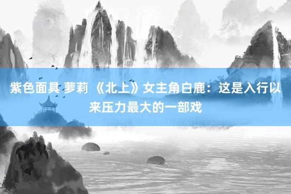 紫色面具 萝莉 《北上》女主角白鹿：这是入行以来压力最大的一部戏