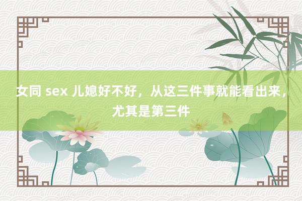 女同 sex 儿媳好不好，从这三件事就能看出来，尤其是第三件