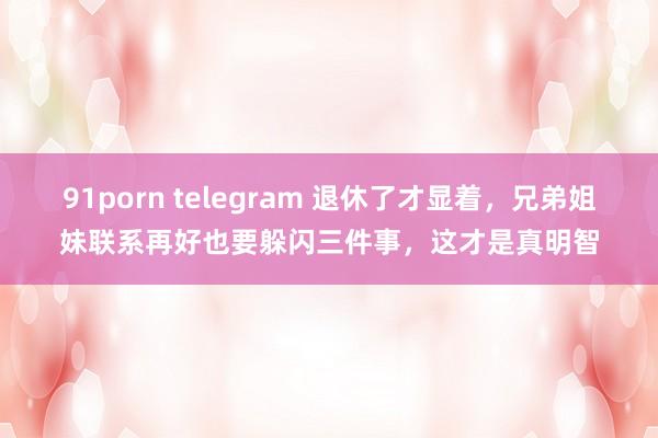 91porn telegram 退休了才显着，兄弟姐妹联系再好也要躲闪三件事，这才是真明智