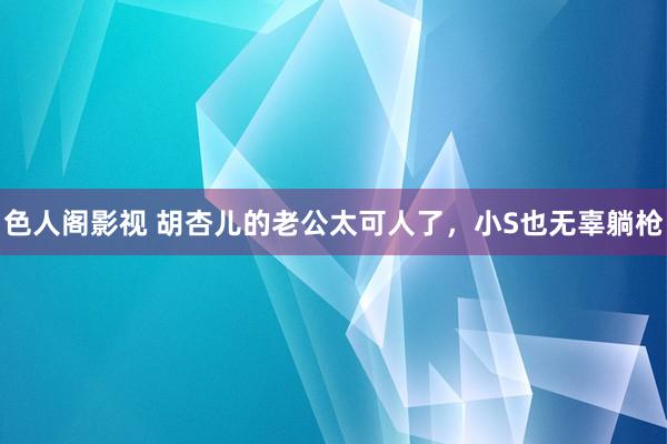 色人阁影视 胡杏儿的老公太可人了，小S也无辜躺枪