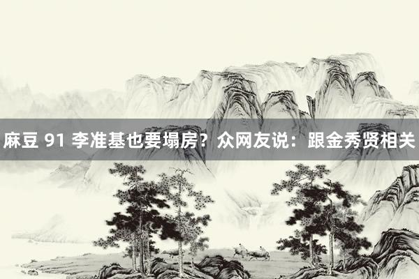 麻豆 91 李准基也要塌房？众网友说：跟金秀贤相关
