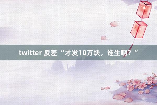 twitter 反差 “才发10万块，谁生啊？”