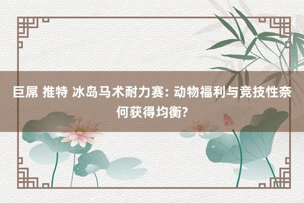 巨屌 推特 冰岛马术耐力赛: 动物福利与竞技性奈何获得均衡?