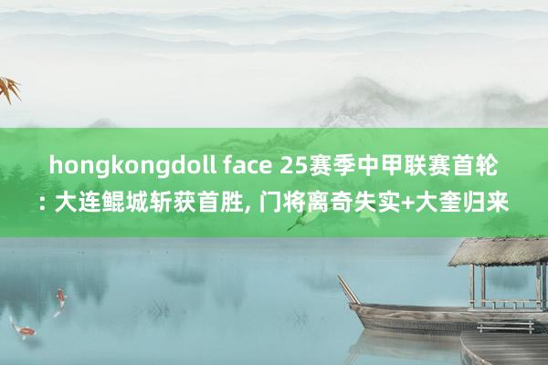 hongkongdoll face 25赛季中甲联赛首轮: 大连鲲城斩获首胜, 门将离奇失实+大奎归