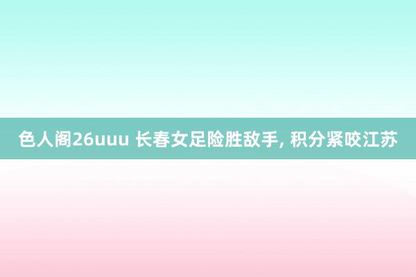 色人阁26uuu 长春女足险胜敌手, 积分紧咬江苏