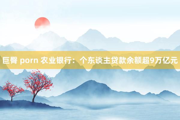 巨臀 porn 农业银行：个东谈主贷款余额超9万亿元