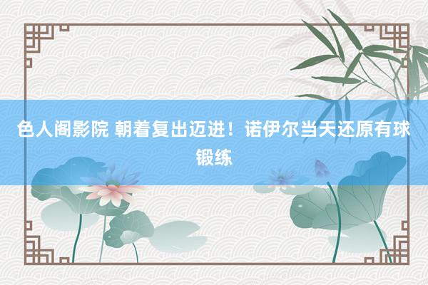 色人阁影院 朝着复出迈进！诺伊尔当天还原有球锻练